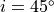 i = 45^{\circ}