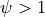\psi > 1